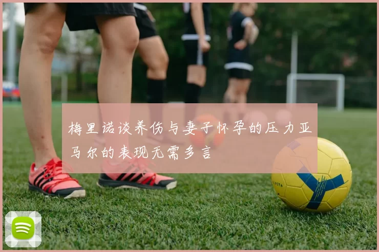梅里诺谈养伤与妻子怀孕的压力亚马尔的表现无需多言