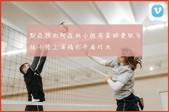默森预测阿森纳小胜布莱顿曼联与纽卡将上演精彩平局对决