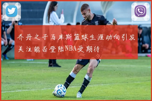 乔丹之子马库斯篮球生涯动向引发关注能否登陆NBA受期待