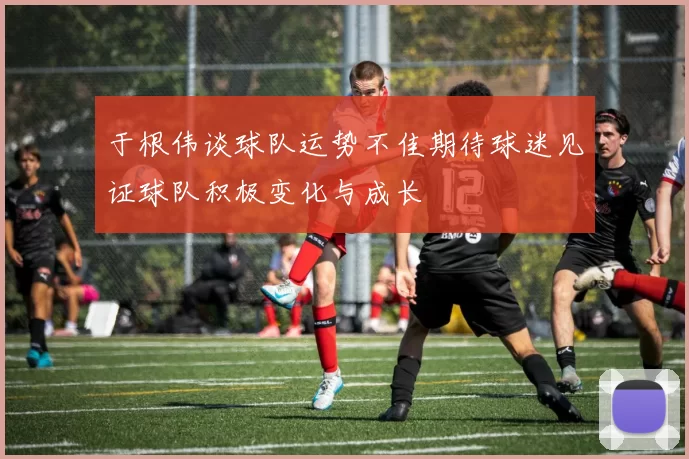 于根伟谈球队运势不佳期待球迷见证球队积极变化与成长