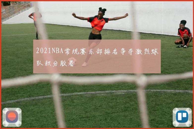 2021NBA常规赛东部排名争夺激烈球队积分胶着