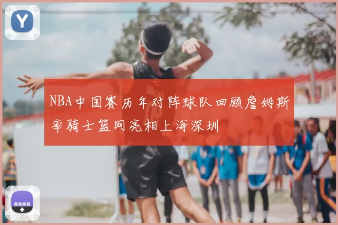 NBA中国赛历年对阵球队回顾詹姆斯率骑士篮网亮相上海深圳