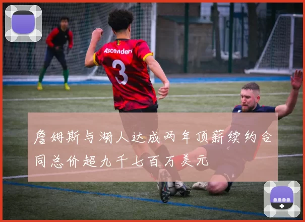 詹姆斯与湖人达成两年顶薪续约合同总价超九千七百万美元