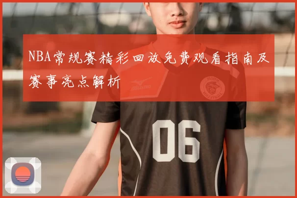 NBA常规赛精彩回放免费观看指南及赛事亮点解析