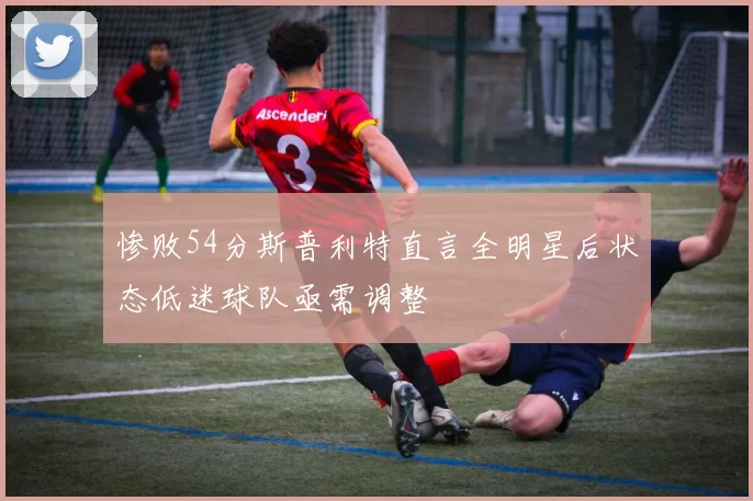 惨败54分斯普利特直言全明星后状态低迷球队亟需调整