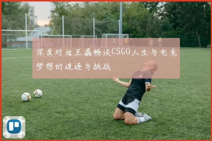 深度对话王磊畅谈CSGO人生与电竞梦想的追逐与挑战