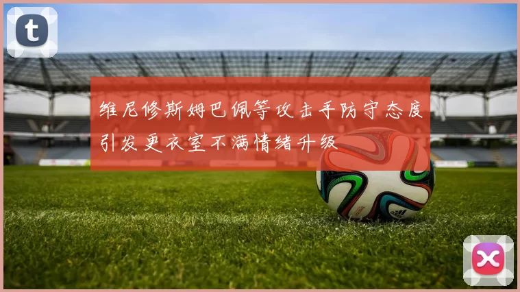 维尼修斯姆巴佩等攻击手防守态度引发更衣室不满情绪升级