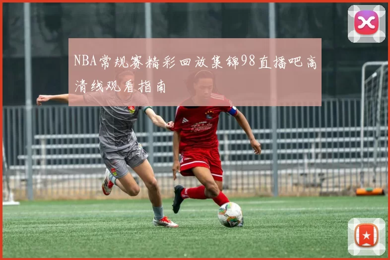 NBA常规赛精彩回放集锦98直播吧高清线观看指南