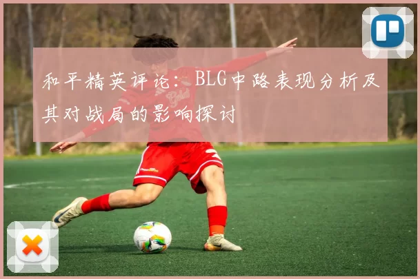 和平精英评论:BLG中路表现分析及其对战局的影响探讨