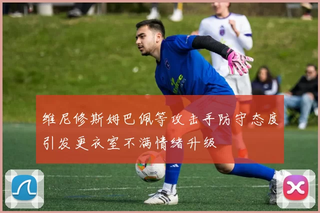 维尼修斯姆巴佩等攻击手防守态度引发更衣室不满情绪升级