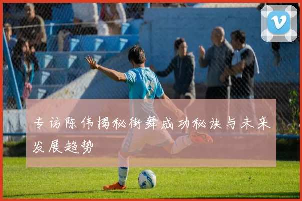 专访陈伟揭秘街舞成功秘诀与未来发展趋势
