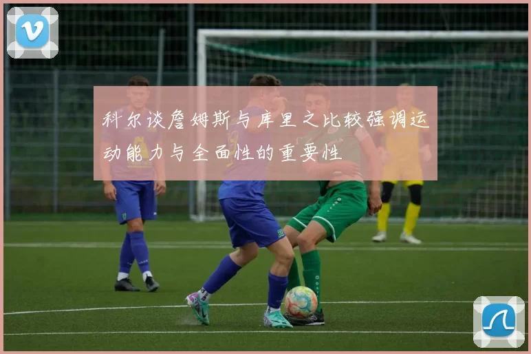 科尔谈詹姆斯与库里之比较强调运动能力与全面性的重要性