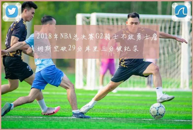2018年NBA总决赛G2骑士不敌勇士詹姆斯空砍29分库里三分破纪录