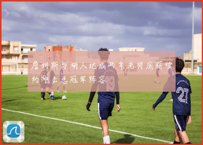 詹姆斯与湖人达成两年老将底薪续约冲击总冠军阵容