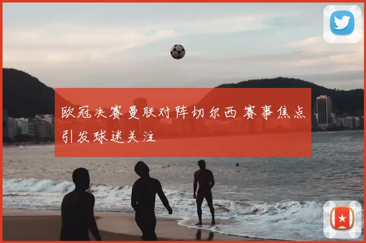 欧冠决赛曼联对阵切尔西 赛事焦点引发球迷关注