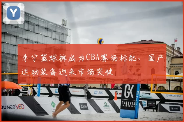 李宁篮球裤成为CBA赛场标配,国产运动装备迎来市场突破
