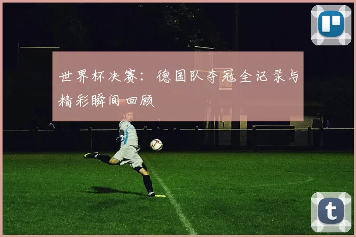 世界杯决赛：德国队夺冠全记录与精彩瞬间回顾