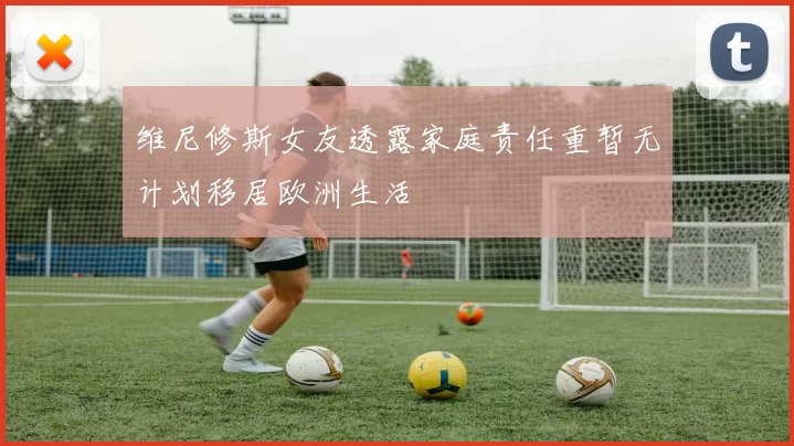 维尼修斯女友透露家庭责任重暂无计划移居欧洲生活