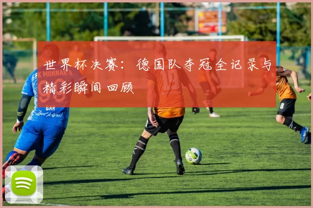 世界杯决赛:德国队夺冠全记录与精彩瞬间回顾