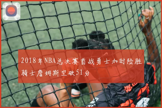 2018年NBA总决赛首战勇士加时险胜骑士詹姆斯空砍51分