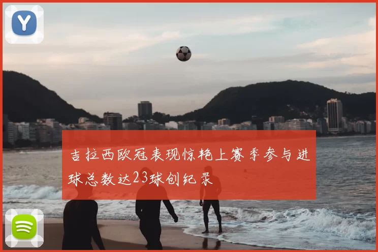 吉拉西欧冠表现惊艳上赛季参与进球总数达23球创纪录