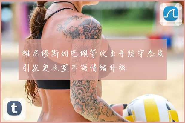 维尼修斯姆巴佩等攻击手防守态度引发更衣室不满情绪升级