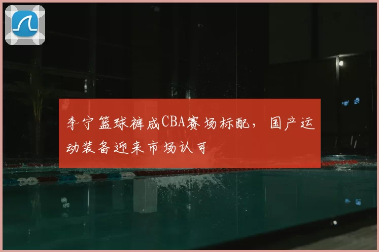 李宁篮球裤成CBA赛场标配,国产运动装备迎来市场认可