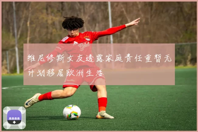 维尼修斯女友透露家庭责任重暂无计划移居欧洲生活