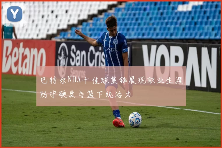 巴特尔NBA十佳球集锦展现职业生涯防守硬度与篮下统治力
