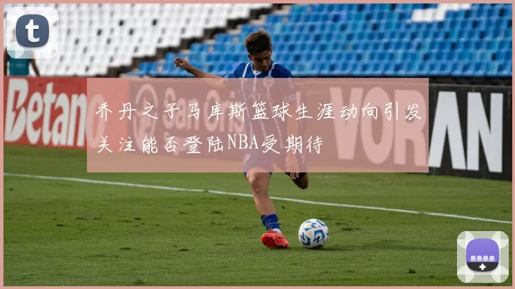 乔丹之子马库斯篮球生涯动向引发关注能否登陆NBA受期待