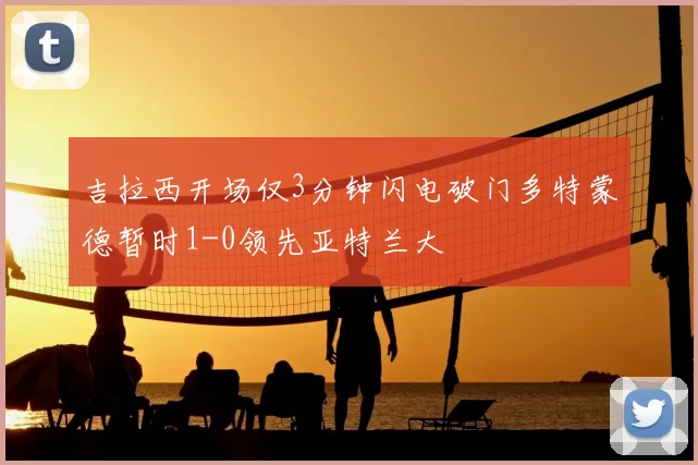吉拉西开场仅3分钟闪电破门多特蒙德暂时1-0领先亚特兰大
