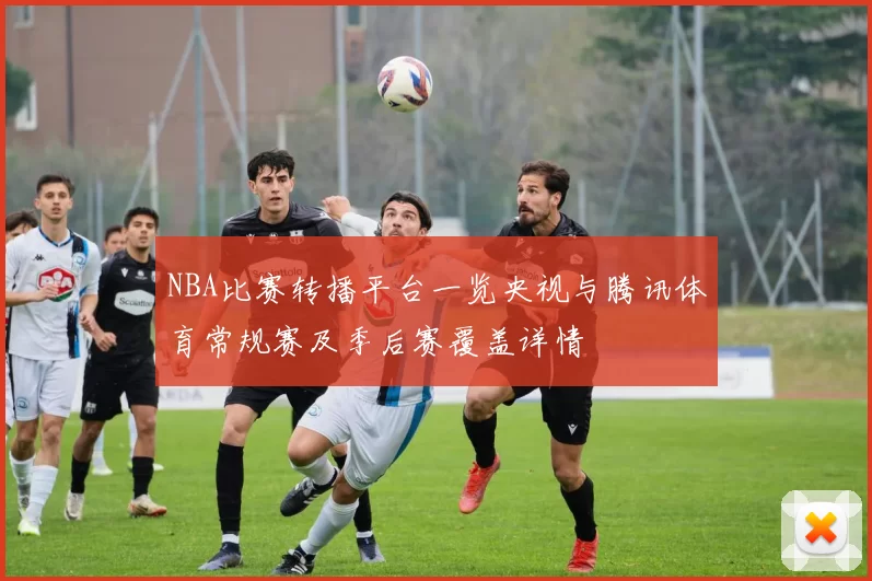 NBA比赛转播平台一览央视与腾讯体育常规赛及季后赛覆盖详情