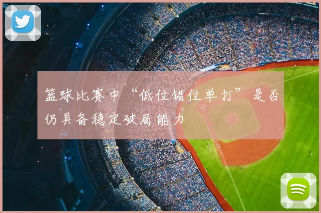 篮球比赛中“低位错位单打”是否仍具备稳定破局能力