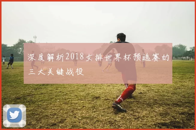 深度解析2018女排世界杯预选赛的三大关键战役