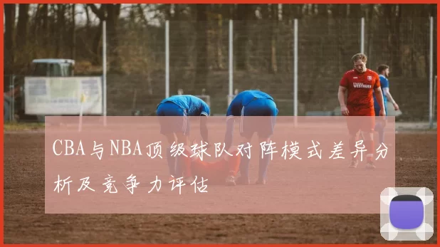 CBA与NBA顶级球队对阵模式差异分析及竞争力评估