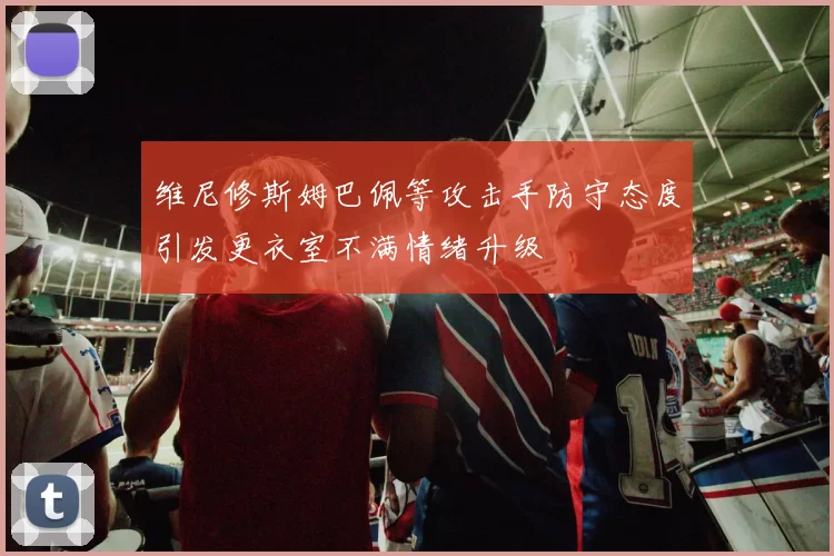 维尼修斯姆巴佩等攻击手防守态度引发更衣室不满情绪升级
