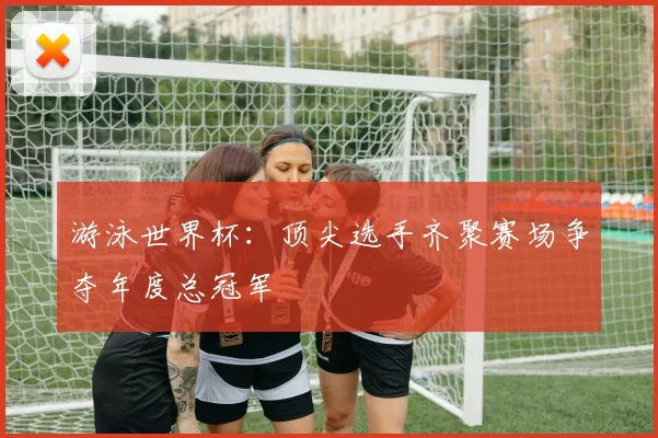 游泳世界杯:顶尖选手齐聚赛场争夺年度总冠军