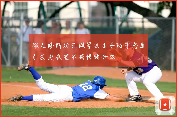 维尼修斯姆巴佩等攻击手防守态度引发更衣室不满情绪升级