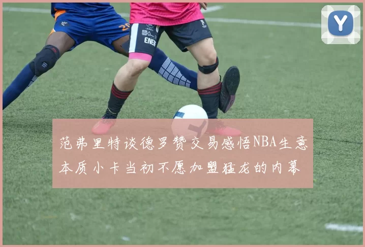 范弗里特谈德罗赞交易感悟NBA生意本质小卡当初不愿加盟猛龙的内幕揭秘