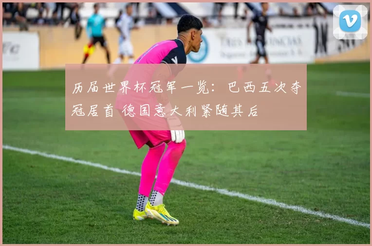 历届世界杯冠军一览:巴西五次夺冠居首 德国意大利紧随其后
