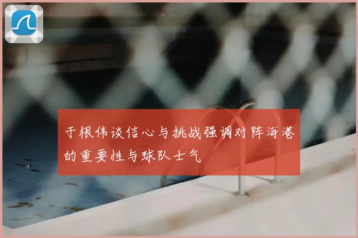 于根伟谈信心与挑战强调对阵海港的重要性与球队士气