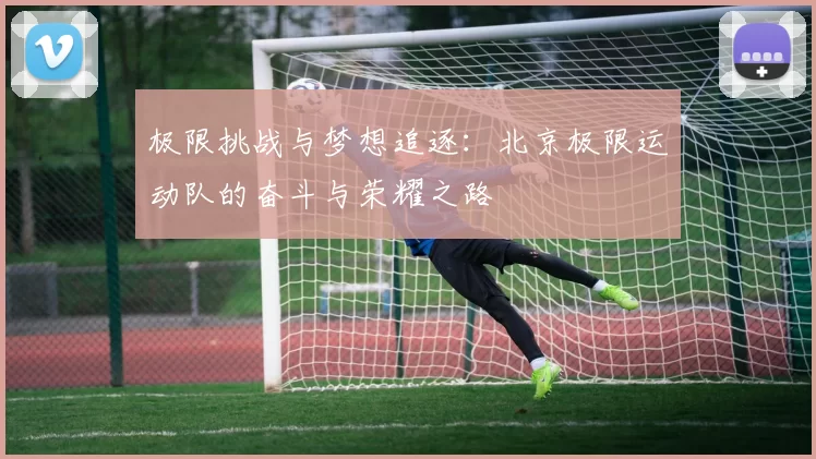 极限挑战与梦想追逐:北京极限运动队的奋斗与荣耀之路
