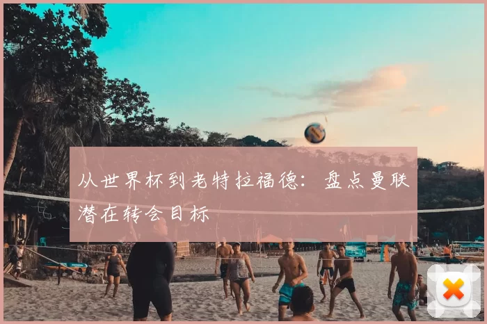 从世界杯到老特拉福德:盘点曼联潜在转会目标