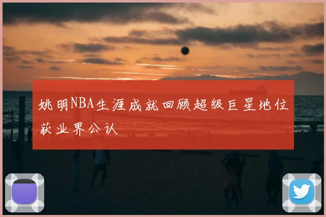 姚明NBA生涯成就回顾超级巨星地位获业界公认