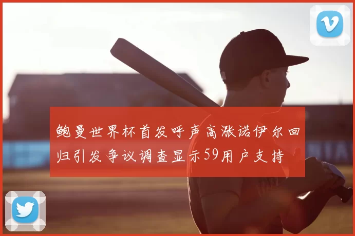 鲍曼世界杯首发呼声高涨诺伊尔回归引发争议调查显示59用户支持