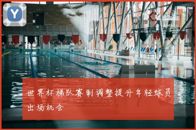 世界杯梯队赛制调整提升年轻球员出场机会