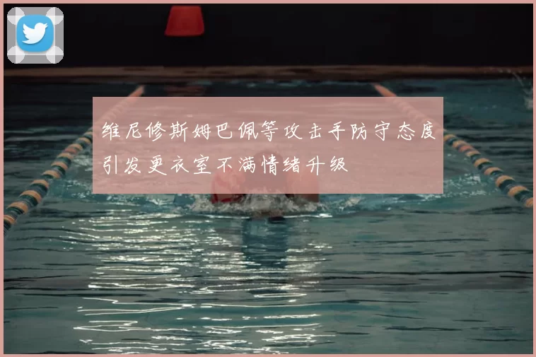 维尼修斯姆巴佩等攻击手防守态度引发更衣室不满情绪升级