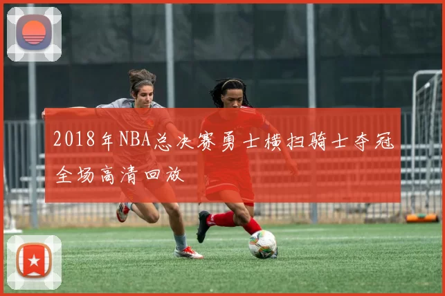 2018年NBA总决赛勇士横扫骑士夺冠全场高清回放