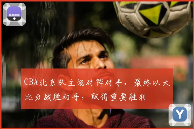 CBA北京队主场对阵对手,最终以大比分战胜对手,取得重要胜利