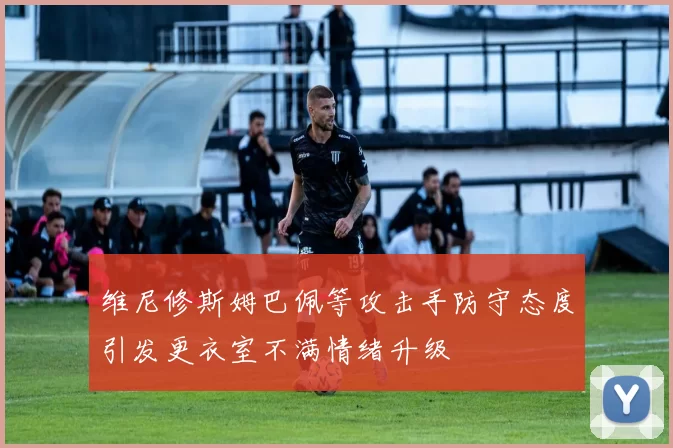 维尼修斯姆巴佩等攻击手防守态度引发更衣室不满情绪升级